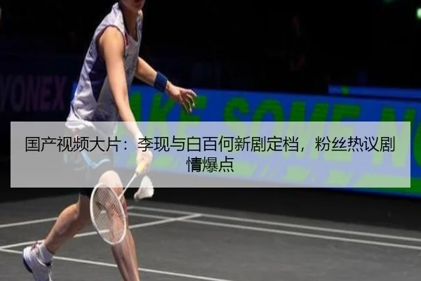 国产视频大片：李现与白百何新剧定档，粉丝热议剧情爆点